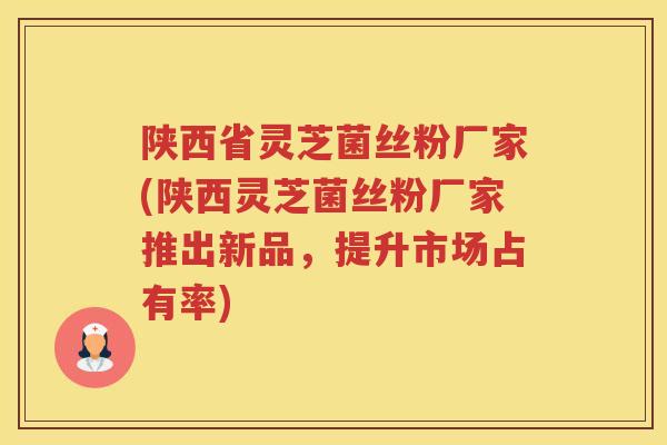 陕西省灵芝菌丝粉厂家(陕西灵芝菌丝粉厂家推出新品，提升市场占有率)
