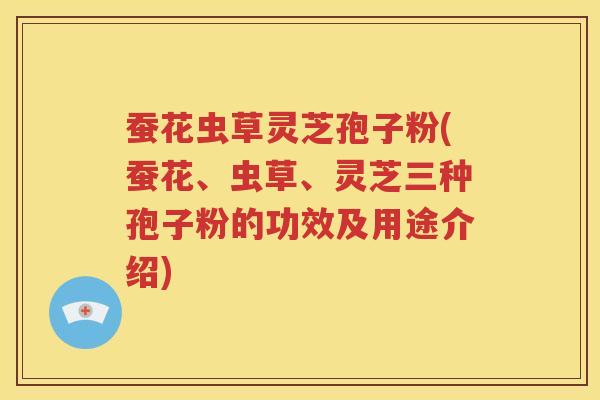 蚕花虫草灵芝孢子粉(蚕花、虫草、灵芝三种孢子粉的功效及用途介绍)