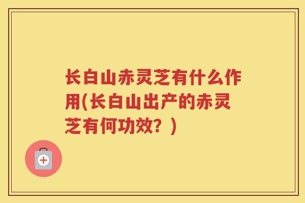 长白山赤灵芝有什么作用(长白山出产的赤灵芝有何功效？)