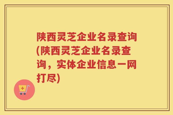 陕西灵芝企业名录查询(陕西灵芝企业名录查询,实体企业信息一网打尽) 陕西灵芝企业名录查询(陕西灵芝企业名录查询,实体企业信息一网打尽)