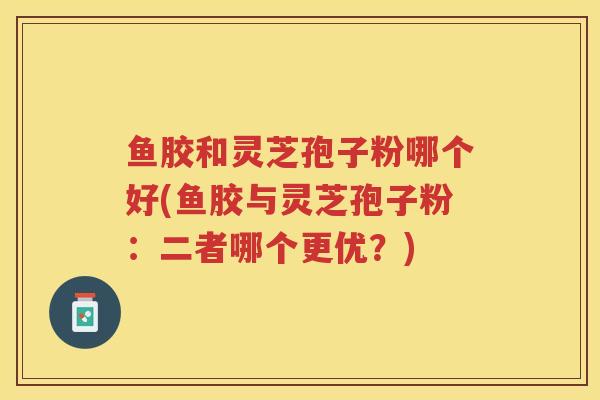 鱼胶和灵芝孢子粉哪个好(鱼胶与灵芝孢子粉：二者哪个更优？)