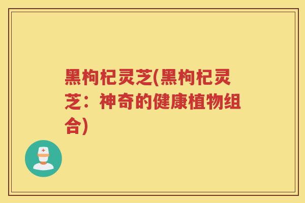 黑枸杞灵芝(黑枸杞灵芝：神奇的健康植物组合)