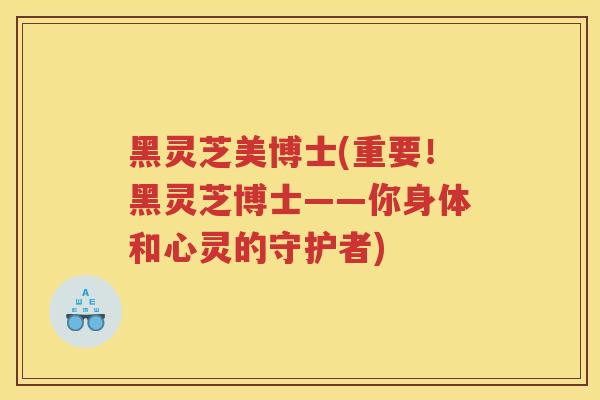 黑灵芝美博士(重要！黑灵芝博士——你身体和心灵的守护者)