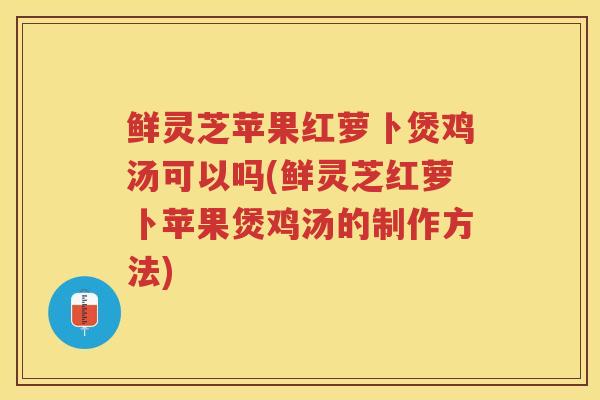 鲜灵芝苹果红萝卜煲鸡汤可以吗(鲜灵芝红萝卜苹果煲鸡汤的制作方法)