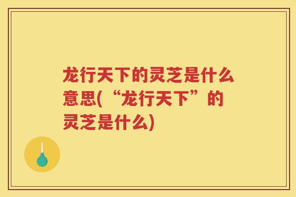 龙行天下的灵芝是什么意思(“龙行天下”的灵芝是什么)