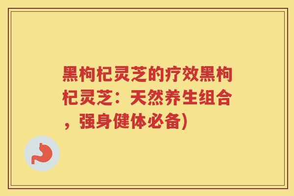 黑枸杞灵芝的疗效黑枸杞灵芝：天然养生组合，强身健体必备)