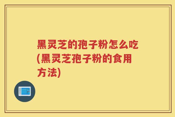 黑灵芝的孢子粉怎么吃(黑灵芝孢子粉的食用方法)