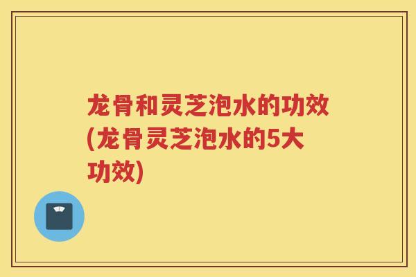 龙骨和灵芝泡水的功效(龙骨灵芝泡水的5大功效)