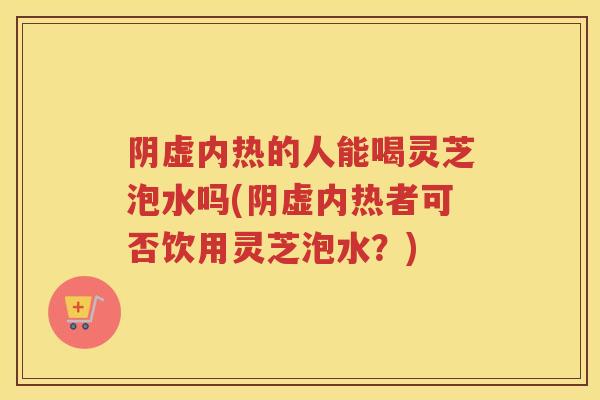 阴虚内热的人能喝灵芝泡水吗(阴虚内热者可否饮用灵芝泡水？)
