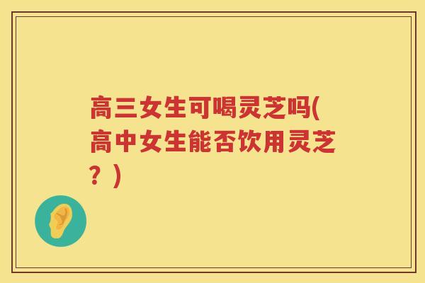 高三女生可喝灵芝吗(高中女生能否饮用灵芝？)