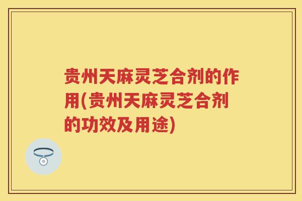 贵州天麻灵芝合剂的作用(贵州天麻灵芝合剂的功效及用途)