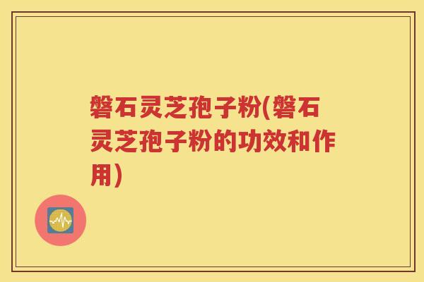 磐石灵芝孢子粉(磐石灵芝孢子粉的功效和作用)