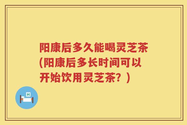 阳康后多久能喝灵芝茶(阳康后多长时间可以开始饮用灵芝茶？)