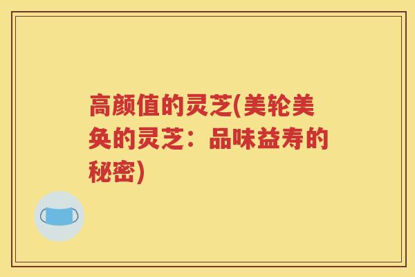 高颜值的灵芝(美轮美奂的灵芝:品味益寿的秘密) 高颜值的灵芝(美轮美奂的灵芝:品味益寿的秘密)