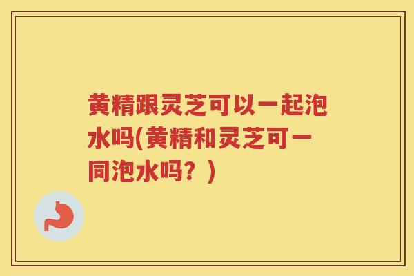 黄精跟灵芝可以一起泡水吗(黄精和灵芝可一同泡水吗？)