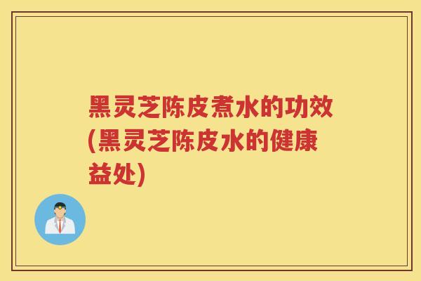 黑灵芝陈皮煮水的功效(黑灵芝陈皮水的健康益处)