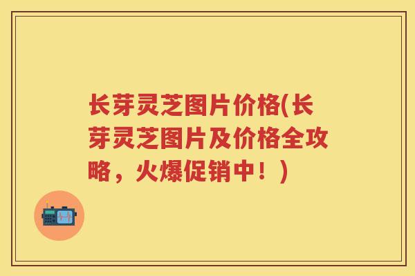 长芽灵芝图片价格(长芽灵芝图片及价格全攻略，火爆促销中！)
