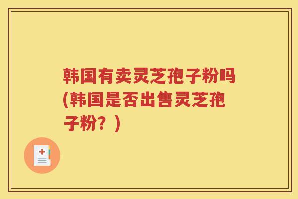 韩国有卖灵芝孢子粉吗(韩国是否出售灵芝孢子粉?) 韩国有卖灵芝孢子粉吗(韩国是否出售灵芝孢子粉?)