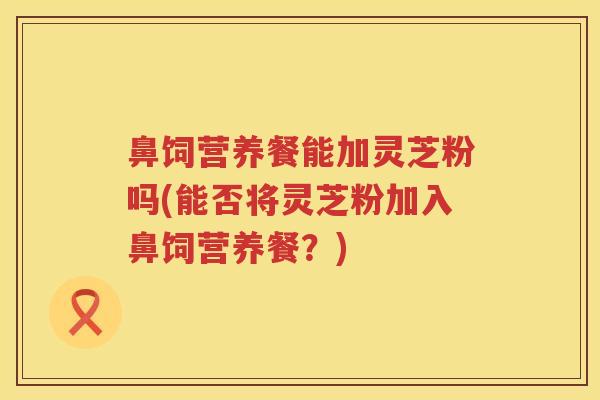 鼻饲营养餐能加灵芝粉吗(能否将灵芝粉加入鼻饲营养餐?) 鼻饲营养餐能加灵芝粉吗(能否将灵芝粉加入鼻饲营养餐?)