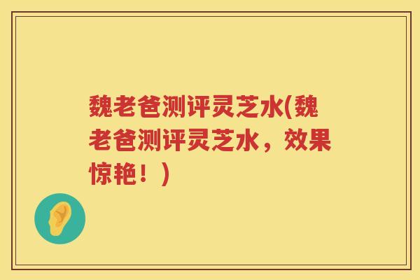 魏老爸测评灵芝水(魏老爸测评灵芝水，效果惊艳！)