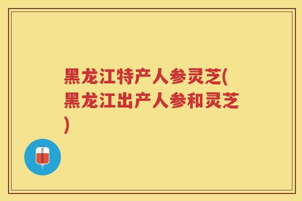 黑龙江特产人参灵芝(黑龙江出产人参和灵芝)
