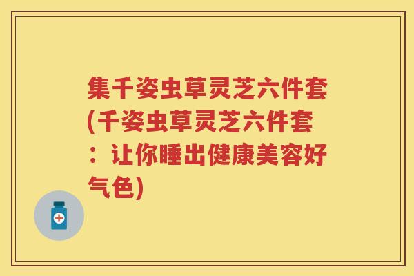 集千姿虫草灵芝六件套(千姿虫草灵芝六件套：让你睡出健康美容好气色)