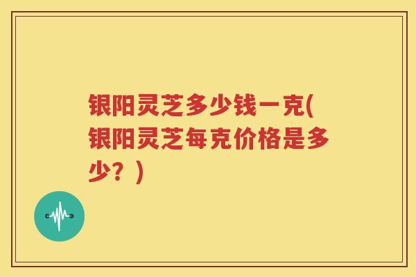 银阳灵芝多少钱一克(银阳灵芝每克价格是多少？)