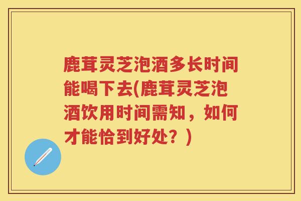 鹿茸灵芝泡酒多长时间能喝下去(鹿茸灵芝泡酒饮用时间需知，如何才能恰到好处？)