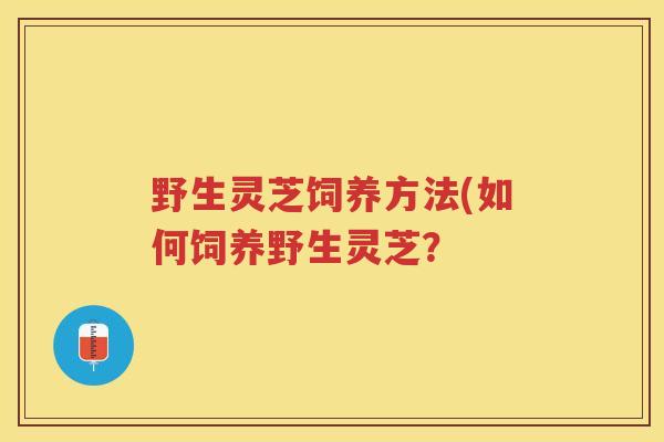 野生灵芝饲养方法(如何饲养野生灵芝? 野生灵芝饲养方法(如何饲养野生灵芝?