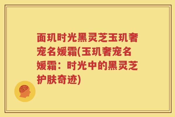 面玑时光黑灵芝玉玑奢宠名媛霜(玉玑奢宠名媛霜：时光中的黑灵芝护肤奇迹)