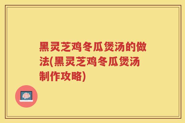 黑灵芝鸡冬瓜煲汤的做法(黑灵芝鸡冬瓜煲汤制作攻略)