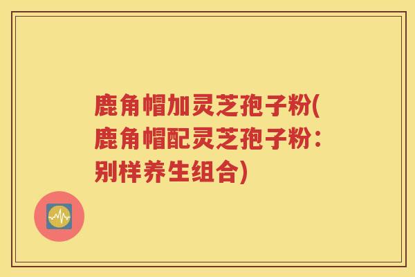 鹿角帽加灵芝孢子粉(鹿角帽配灵芝孢子粉：别样养生组合)
