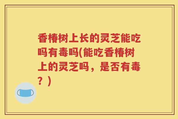 香椿树上长的灵芝能吃吗有毒吗(能吃香椿树上的灵芝吗，是否有毒？)