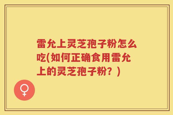 雷允上灵芝孢子粉怎么吃(如何正确食用雷允上的灵芝孢子粉？)