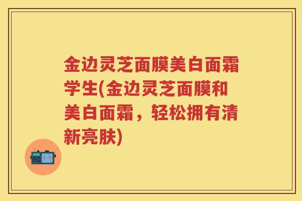 金边灵芝面膜美白面霜学生(金边灵芝面膜和美白面霜，轻松拥有清新亮肤)