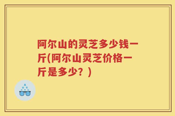 阿尔山的灵芝多少钱一斤(阿尔山灵芝价格一斤是多少？)