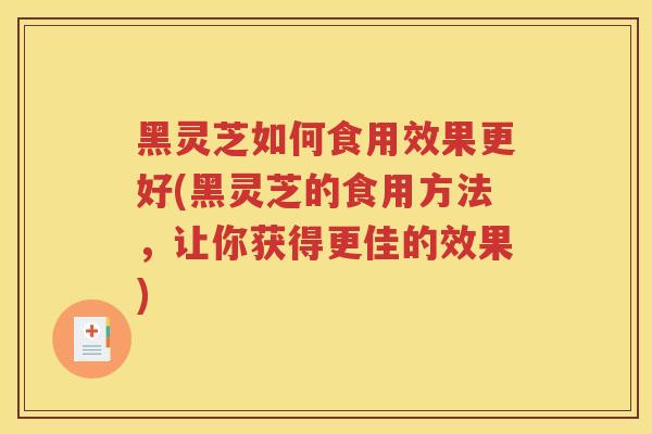 黑灵芝如何食用效果更好(黑灵芝的食用方法，让你获得更佳的效果)