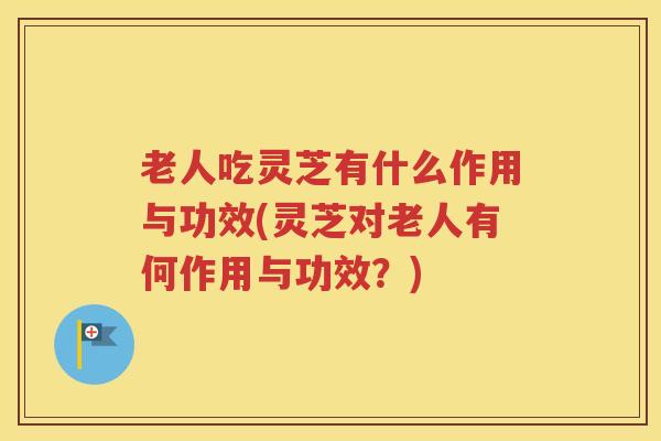 老人吃灵芝有什么作用与功效(灵芝对老人有何作用与功效？)