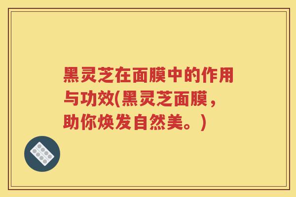 黑灵芝在面膜中的作用与功效(黑灵芝面膜，助你焕发自然美。)