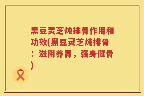 黑豆灵芝炖排骨作用和功效(黑豆灵芝炖排骨：滋阴养胃，强身健骨)