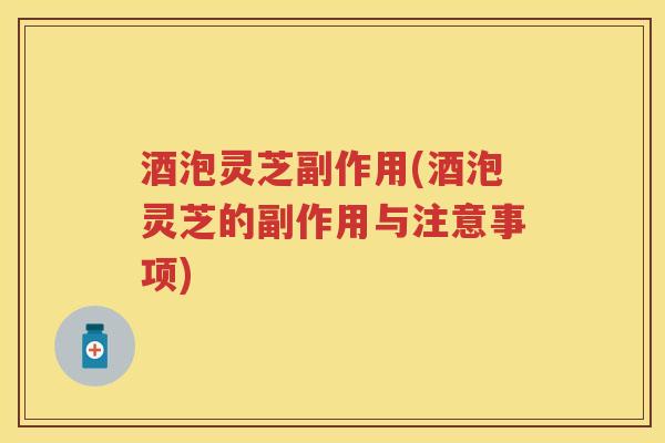 酒泡灵芝副作用(酒泡灵芝的副作用与注意事项)