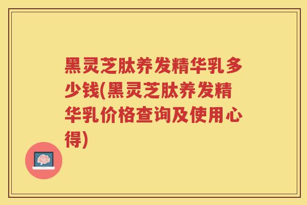 黑灵芝肽养发精华乳多少钱(黑灵芝肽养发精华乳价格查询及使用心得)