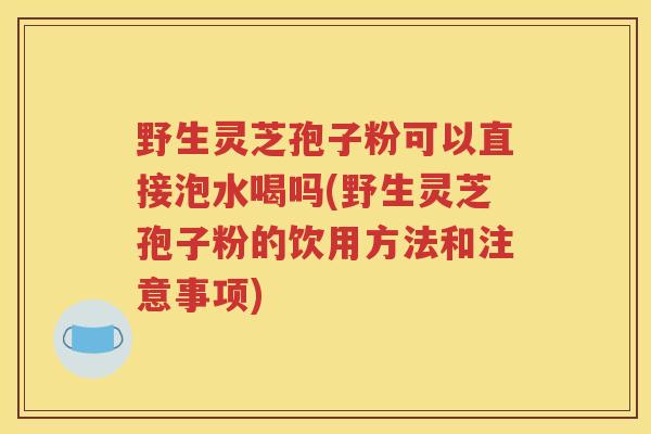 野生灵芝孢子粉可以直接泡水喝吗(野生灵芝孢子粉的饮用方法和注意事项)