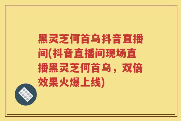 黑灵芝何首乌抖音直播间(抖音直播间现场直播黑灵芝何首乌,双倍效果火爆上线) 黑灵芝何首乌抖音直播间(抖音直播间现场直播黑灵芝何首乌,双倍效果火爆上线)