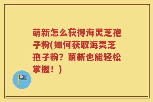 萌新怎么获得海灵芝孢子粉(如何获取海灵芝孢子粉？萌新也能轻松掌握！)