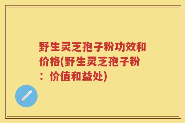 野生灵芝孢子粉功效和价格(野生灵芝孢子粉：价值和益处)