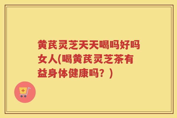 黄芪灵芝天天喝吗好吗女人(喝黄芪灵芝茶有益身体健康吗？)