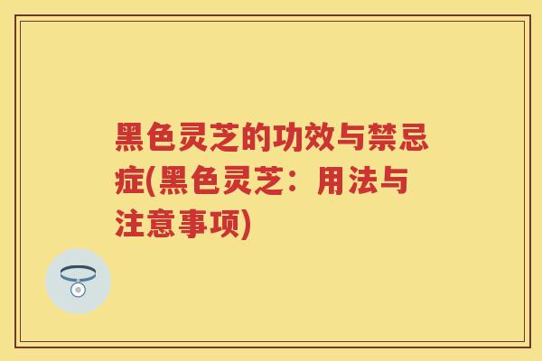 黑色灵芝的功效与禁忌症(黑色灵芝:用法与注意事项) 黑色灵芝的功效与禁忌症(黑色灵芝:用法与注意事项)