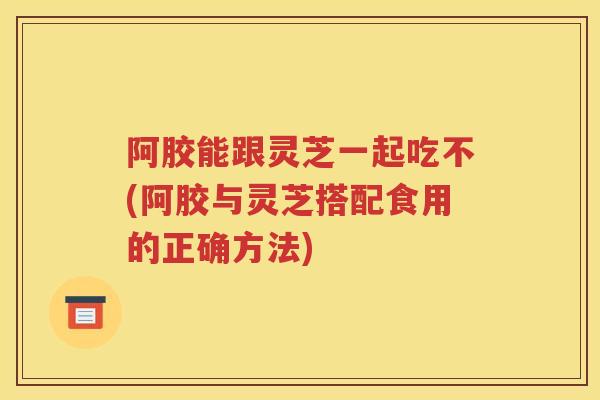 阿胶能跟灵芝一起吃不(阿胶与灵芝搭配食用的正确方法)