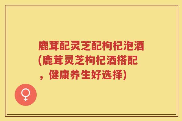 鹿茸配灵芝配枸杞泡酒(鹿茸灵芝枸杞酒搭配，健康养生好选择)